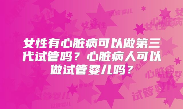 女性有心脏病可以做第三代试管吗?心脏病人可以做试管婴儿吗?