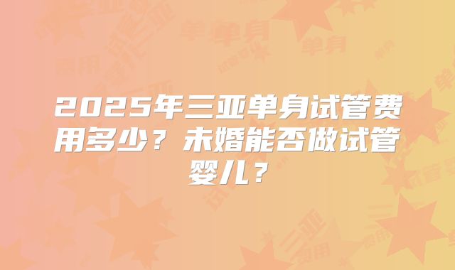 2025年三亚单身试管费用多少？未婚能否做试管婴儿？