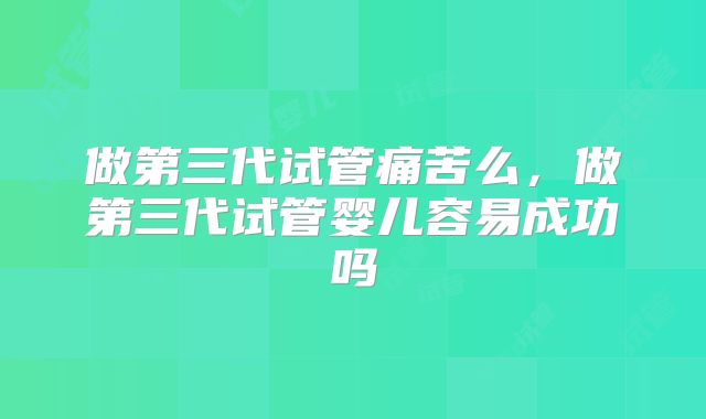 做第三代试管痛苦么,做第三代试管婴儿容易成功吗