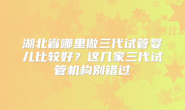 湖北省哪里做三代试管婴儿比较好？这几家三代试管机构别错过