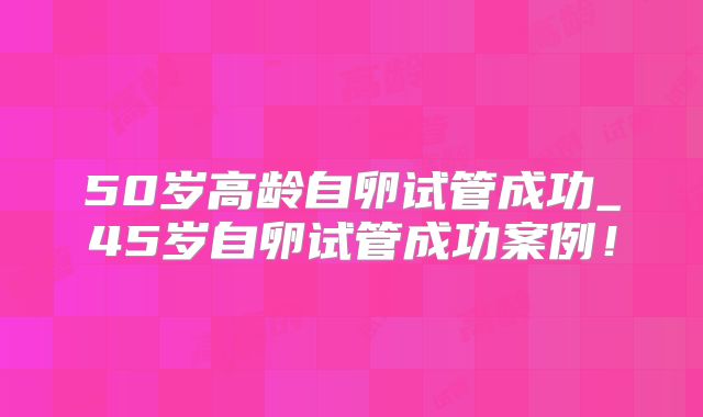 50岁高龄自卵试管成功_45岁自卵试管成功案例!