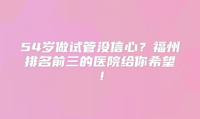 54岁做试管没信心？福州排名前三的医院给你希望！