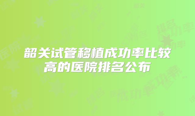 韶关试管移植成功率比较高的医院排名公布