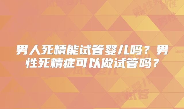 男人死精能试管婴儿吗？男性死精症可以做试管吗？