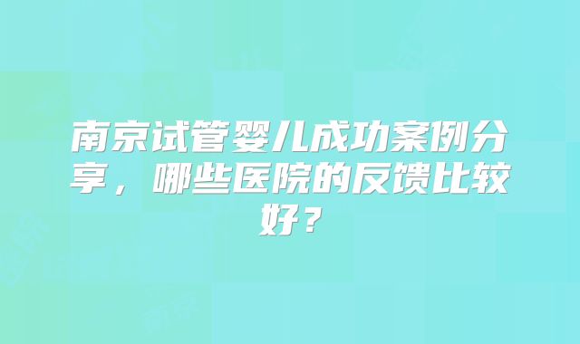 南京试管婴儿成功案例分享，哪些医院的反馈比较好？