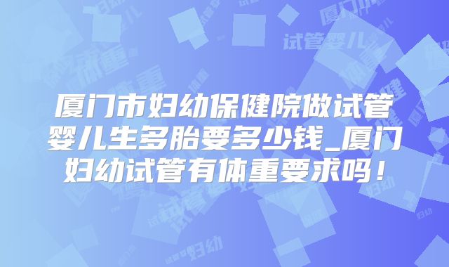 厦门市妇幼保健院做试管婴儿生多胎要多少钱_厦门妇幼试管有体重要求吗!