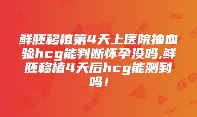 鲜胚移植第4天上医院抽血验hcg能判断怀孕没吗,鲜胚移植4天后hcg能测到吗!