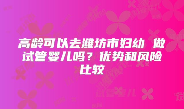 高龄可以去潍坊市妇幼 做试管婴儿吗？优势和风险比较