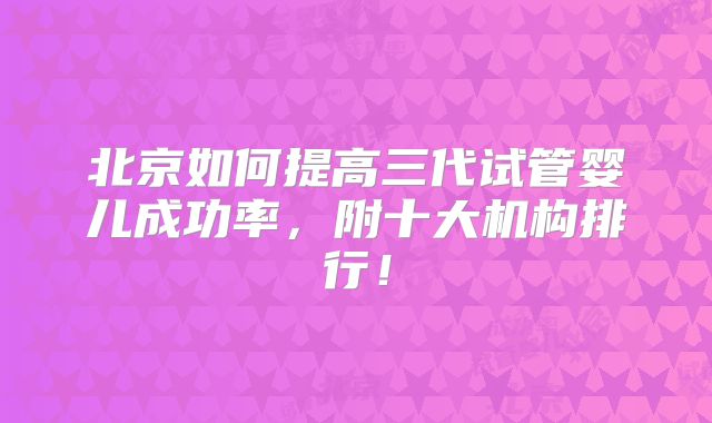 北京如何提高三代试管婴儿成功率，附十大机构排行！