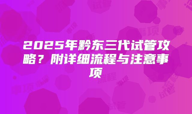 2025年黔东三代试管攻略?附详细流程与注意事项