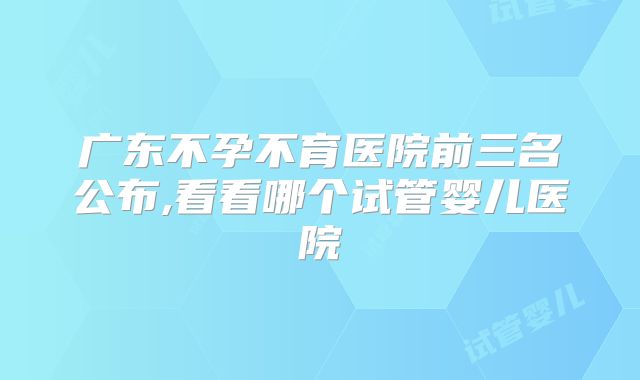 广东不孕不育医院前三名公布,看看哪个试管婴儿医院