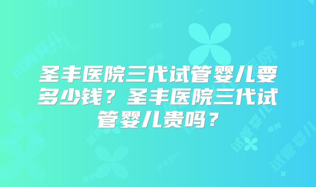 圣丰医院三代试管婴儿要多少钱？圣丰医院三代试管婴儿贵吗？