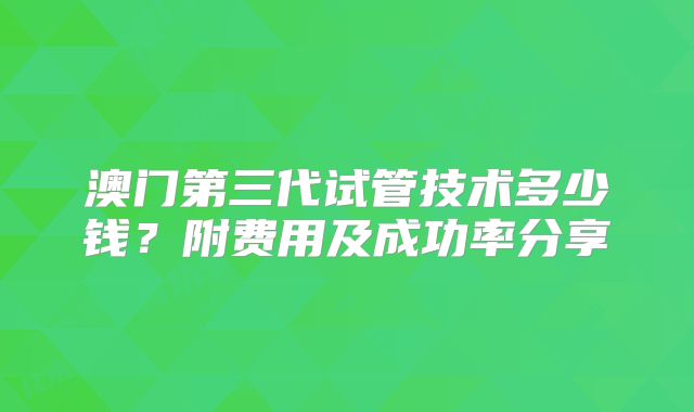 澳门第三代试管技术多少钱?附费用及成功率分享