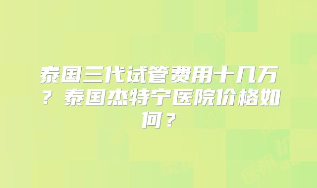 泰国三代试管费用十几万？泰国杰特宁医院价格如何？