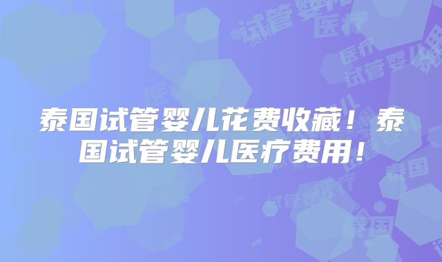 泰国试管婴儿花费收藏！泰国试管婴儿医疗费用！