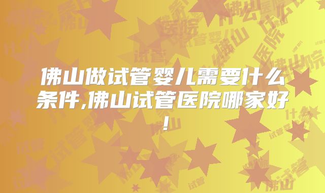 佛山做试管婴儿需要什么条件,佛山试管医院哪家好!