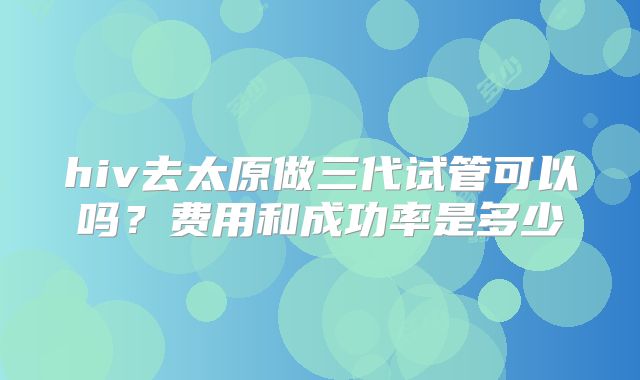 hiv去太原做三代试管可以吗？费用和成功率是多少