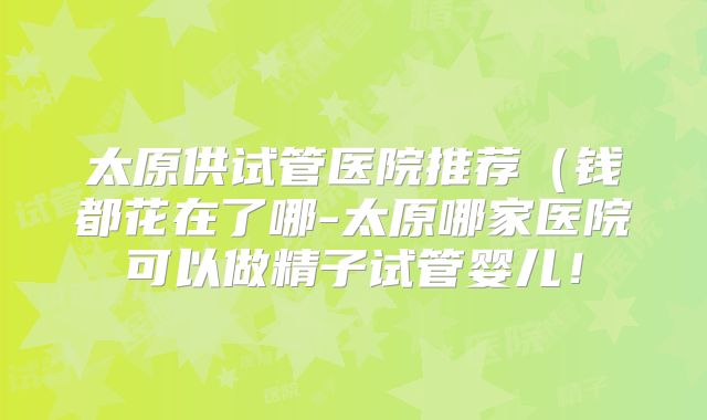 太原供试管医院推荐(钱都花在了哪-太原哪家医院可以做精子试管婴儿!