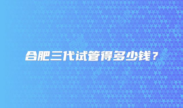 合肥三代试管得多少钱?