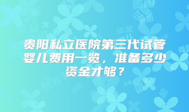 贵阳私立医院第三代试管婴儿费用一览，准备多少资金才够？