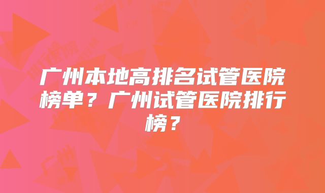 广州本地高排名试管医院榜单?广州试管医院排行榜?