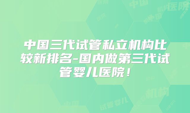 中国三代试管私立机构比较新排名-国内做第三代试管婴儿医院！