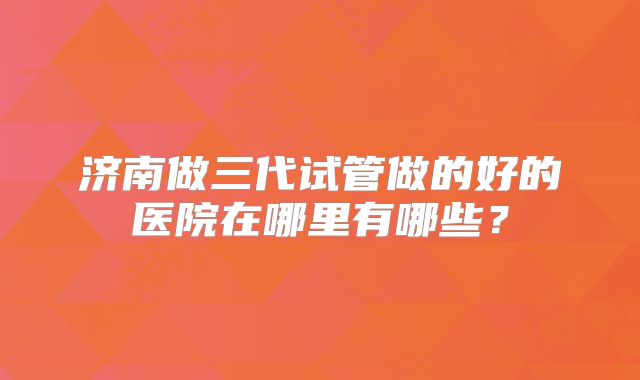 济南做三代试管做的好的医院在哪里有哪些？