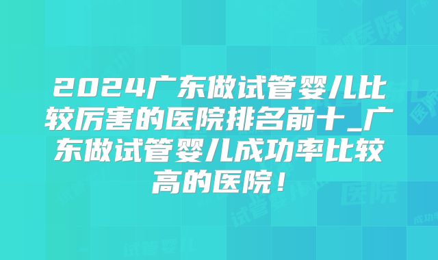 2024广东做试管婴儿比较厉害的医院排名前十_广东做试管婴儿成功率比较高的医院！