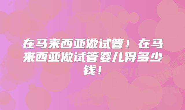 在马来西亚做试管！在马来西亚做试管婴儿得多少钱！