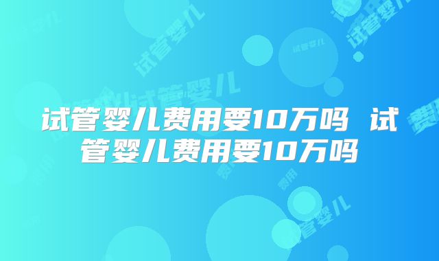 试管婴儿费用要10万吗 试管婴儿费用要10万吗