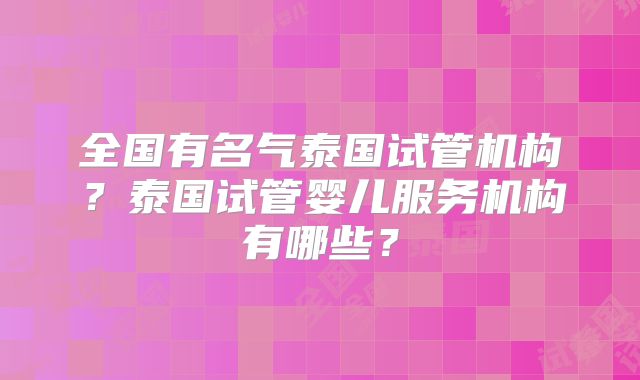 全国有名气泰国试管机构?泰国试管婴儿服务机构有哪些?
