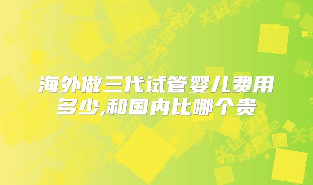 海外做三代试管婴儿费用多少,和国内比哪个贵