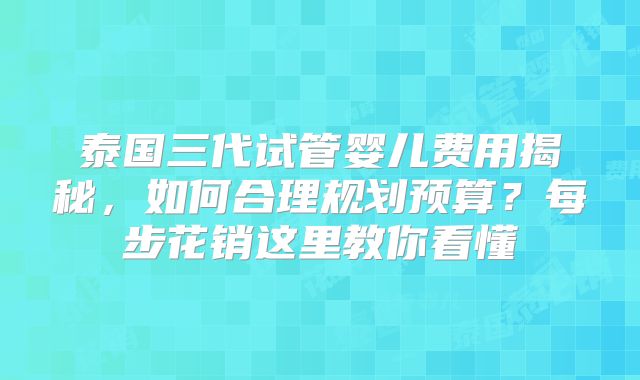 泰国三代试管婴儿费用揭秘，如何合理规划预算？每步花销这里教你看懂