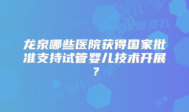 龙泉哪些医院获得国家批准支持试管婴儿技术开展?
