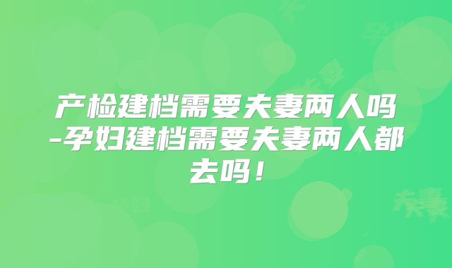 产检建档需要夫妻两人吗-孕妇建档需要夫妻两人都去吗!