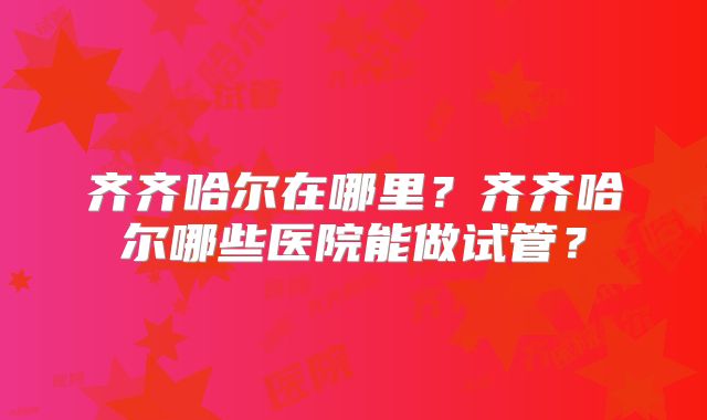 齐齐哈尔在哪里？齐齐哈尔哪些医院能做试管？