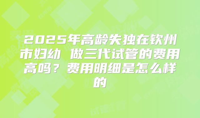 2025年高龄失独在钦州市妇幼 做三代试管的费用高吗？费用明细是怎么样的