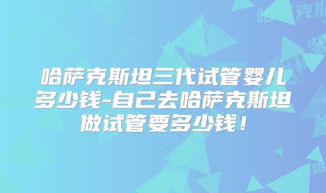 哈萨克斯坦三代试管婴儿多少钱-自己去哈萨克斯坦做试管要多少钱！