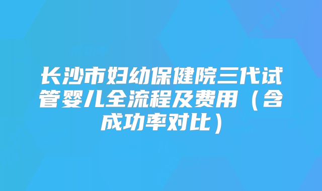 长沙市妇幼保健院三代试管婴儿全流程及费用（含成功率对比）