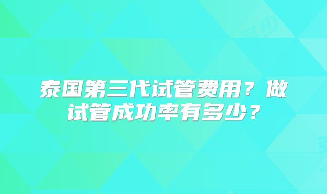 泰国第三代试管费用？做试管成功率有多少？