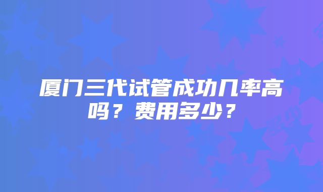厦门三代试管成功几率高吗?费用多少?