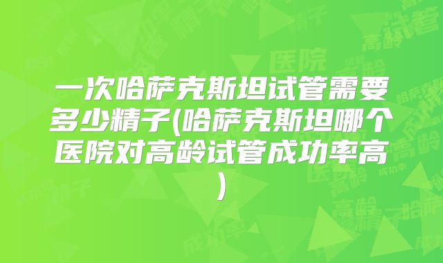 一次哈萨克斯坦试管需要多少精子(哈萨克斯坦哪个医院对高龄试管成功率高)