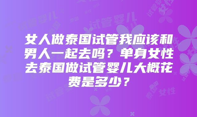 女人做泰国试管我应该和男人一起去吗？单身女性去泰国做试管婴儿大概花费是多少？