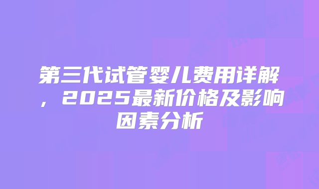 第三代试管婴儿费用详解，2025最新价格及影响因素分析