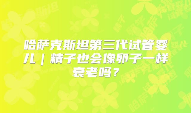 哈萨克斯坦第三代试管婴儿|精子也会像卵子一样衰老吗?