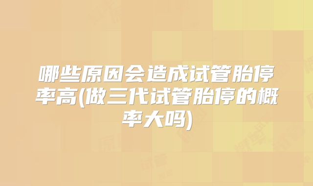 哪些原因会造成试管胎停率高(做三代试管胎停的概率大吗)