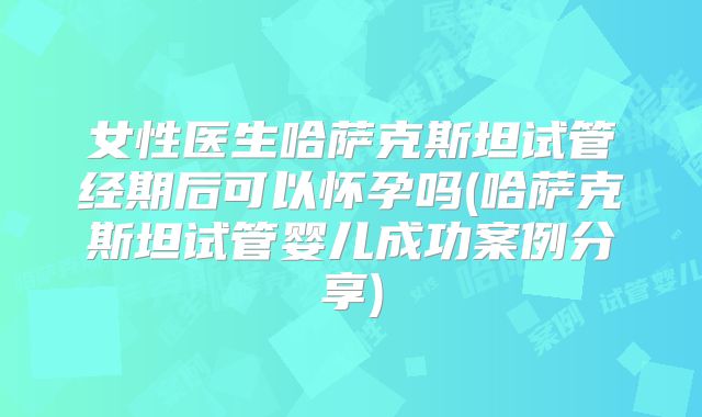 女性医生哈萨克斯坦试管经期后可以怀孕吗(哈萨克斯坦试管婴儿成功案例分享)