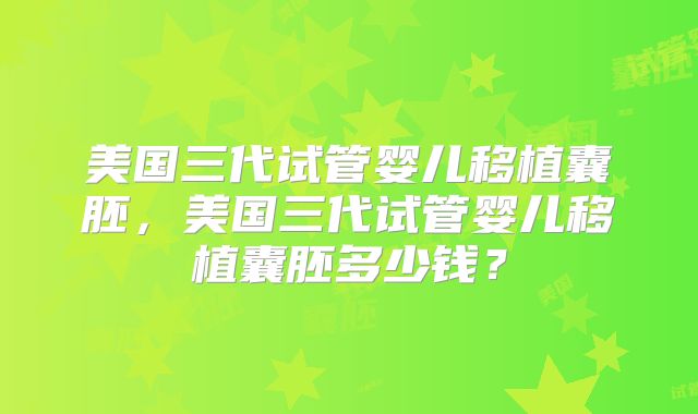 美国三代试管婴儿移植囊胚，美国三代试管婴儿移植囊胚多少钱？