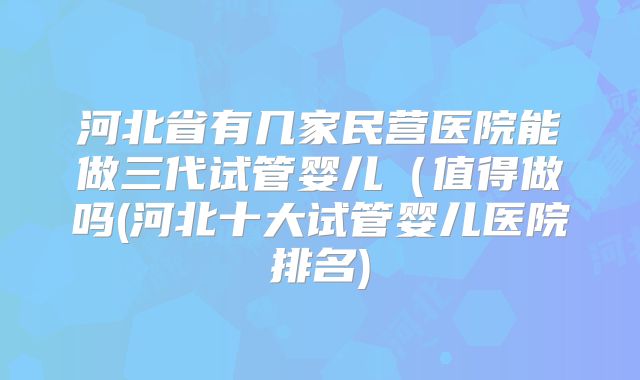 河北省有几家民营医院能做三代试管婴儿（值得做吗(河北十大试管婴儿医院排名)