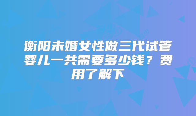 衡阳未婚女性做三代试管婴儿一共需要多少钱？费用了解下